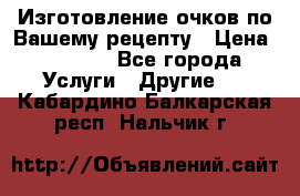 Изготовление очков по Вашему рецепту › Цена ­ 1 500 - Все города Услуги » Другие   . Кабардино-Балкарская респ.,Нальчик г.